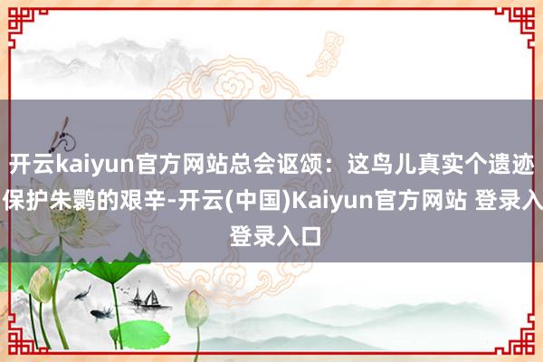 开云kaiyun官方网站总会讴颂：这鸟儿真实个遗迹！保护朱鹮的艰辛-开云(中国)Kaiyun官方网站 登录入口
