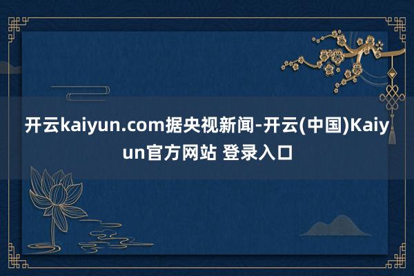 开云kaiyun.com据央视新闻-开云(中国)Kaiyun官方网站 登录入口