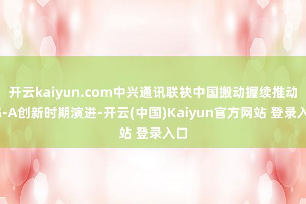 开云kaiyun.com中兴通讯联袂中国搬动握续推动5G-A创新时期演进-开云(中国)Kaiyun官方网站 登录入口