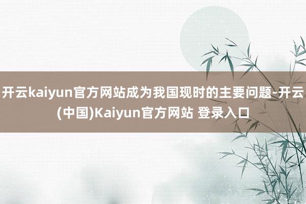 开云kaiyun官方网站成为我国现时的主要问题-开云(中国)Kaiyun官方网站 登录入口