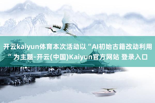 开云kaiyun体育本次活动以“AI初始古籍改动利用”为主题-开云(中国)Kaiyun官方网站 登录入口