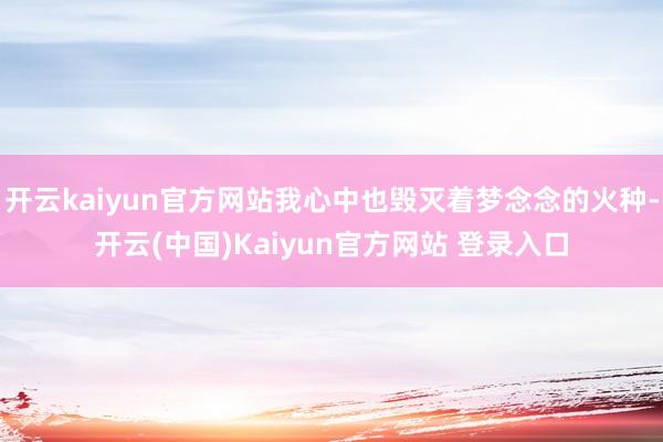 开云kaiyun官方网站我心中也毁灭着梦念念的火种-开云(中国)Kaiyun官方网站 登录入口