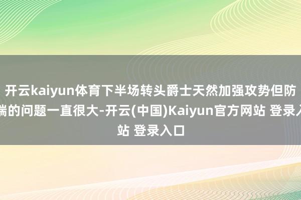 开云kaiyun体育下半场转头爵士天然加强攻势但防患端的问题一直很大-开云(中国)Kaiyun官方网站 登录入口