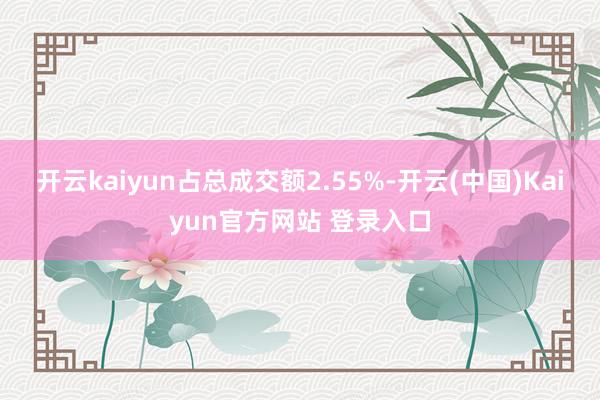 开云kaiyun占总成交额2.55%-开云(中国)Kaiyun官方网站 登录入口
