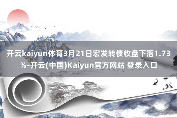 开云kaiyun体育3月21日宏发转债收盘下落1.73%-开云(中国)Kaiyun官方网站 登录入口