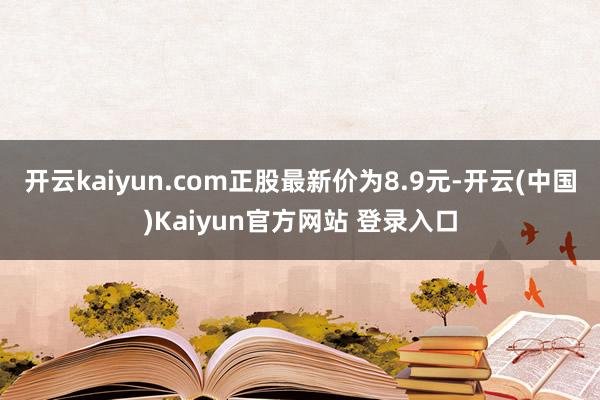 开云kaiyun.com正股最新价为8.9元-开云(中国)Kaiyun官方网站 登录入口