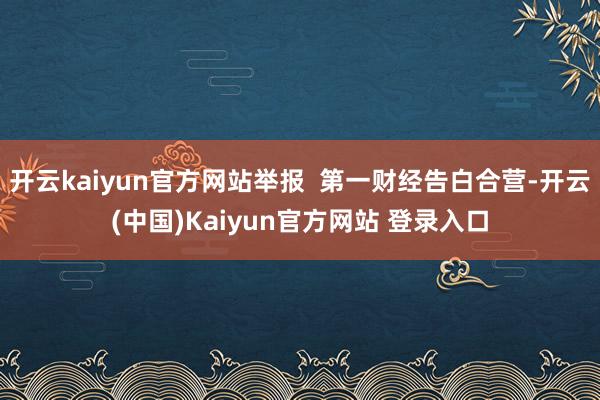 开云kaiyun官方网站举报  第一财经告白合营-开云(中国)Kaiyun官方网站 登录入口