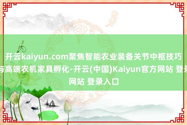 开云kaiyun.com聚焦智能农业装备关节中枢技巧攻关与高端农机家具孵化-开云(中国)Kaiyun官方网站 登录入口