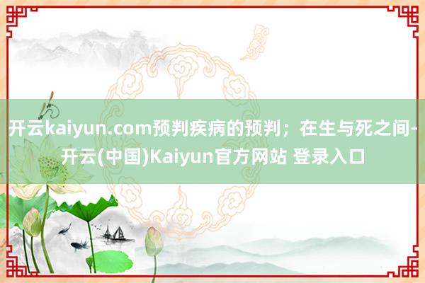 开云kaiyun.com预判疾病的预判；在生与死之间-开云(中国)Kaiyun官方网站 登录入口