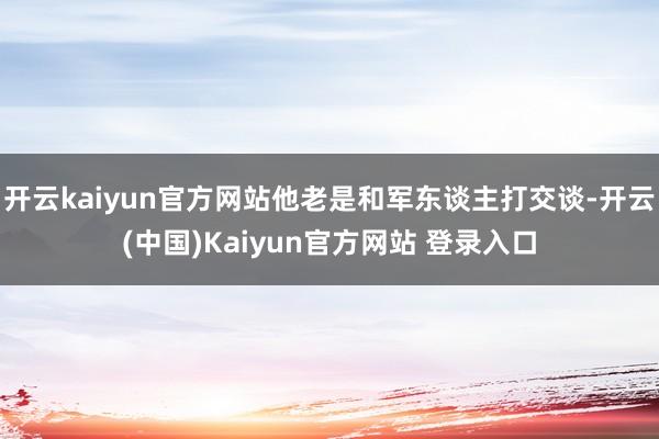开云kaiyun官方网站他老是和军东谈主打交谈-开云(中国)Kaiyun官方网站 登录入口