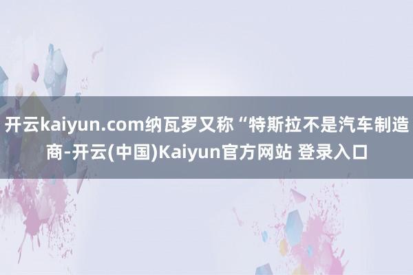 开云kaiyun.com纳瓦罗又称“特斯拉不是汽车制造商-开云(中国)Kaiyun官方网站 登录入口