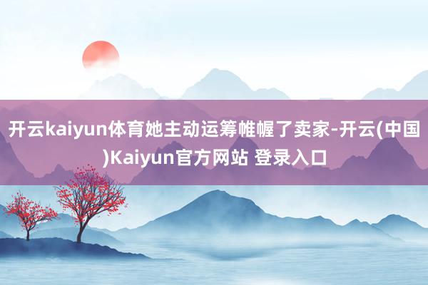 开云kaiyun体育她主动运筹帷幄了卖家-开云(中国)Kaiyun官方网站 登录入口