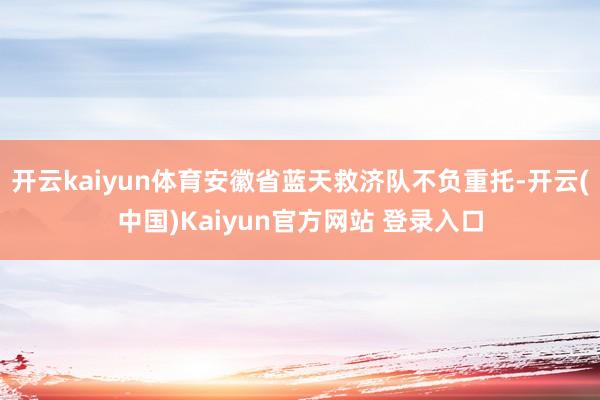 开云kaiyun体育安徽省蓝天救济队不负重托-开云(中国)Kaiyun官方网站 登录入口