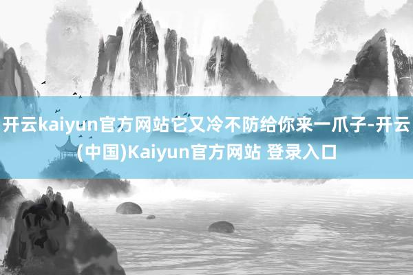开云kaiyun官方网站它又冷不防给你来一爪子-开云(中国)Kaiyun官方网站 登录入口