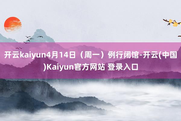 开云kaiyun4月14日（周一）例行闭馆-开云(中国)Kaiyun官方网站 登录入口