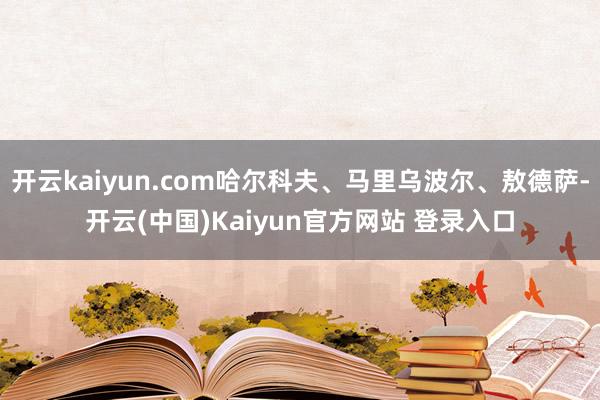 开云kaiyun.com哈尔科夫、马里乌波尔、敖德萨-开云(中国)Kaiyun官方网站 登录入口