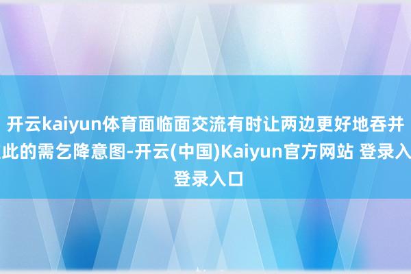 开云kaiyun体育面临面交流有时让两边更好地吞并彼此的需乞降意图-开云(中国)Kaiyun官方网站 登录入口