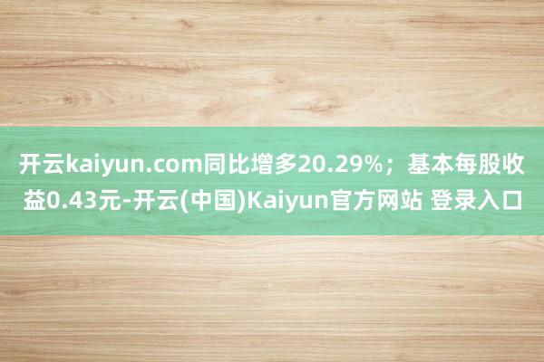 开云kaiyun.com同比增多20.29%；基本每股收益0.43元-开云(中国)Kaiyun官方网站 登录入口