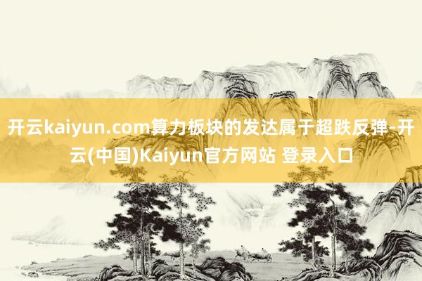 开云kaiyun.com算力板块的发达属于超跌反弹-开云(中国)Kaiyun官方网站 登录入口