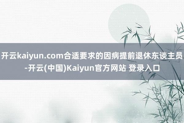 开云kaiyun.com合适要求的因病提前退休东谈主员-开云(中国)Kaiyun官方网站 登录入口