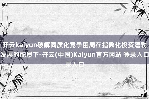 开云kaiyun破解同质化竞争困局在指数化投资蓬勃发展的配景下-开云(中国)Kaiyun官方网站 登录入口