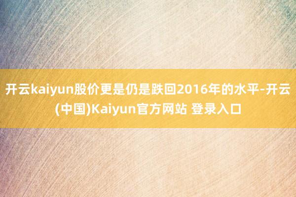 开云kaiyun股价更是仍是跌回2016年的水平-开云(中国)Kaiyun官方网站 登录入口