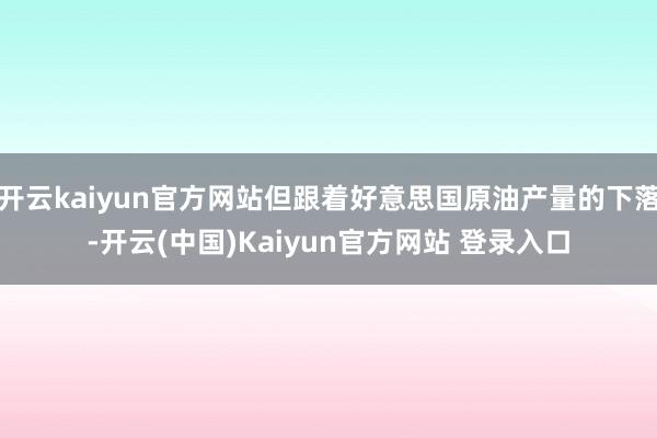 开云kaiyun官方网站但跟着好意思国原油产量的下落-开云(中国)Kaiyun官方网站 登录入口