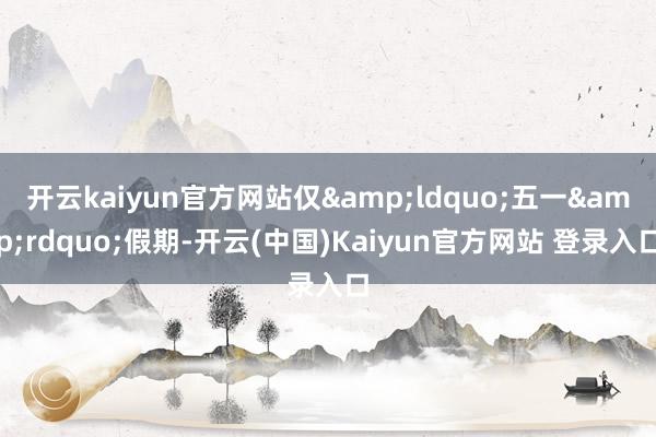 开云kaiyun官方网站仅&ldquo;五一&rdquo;假期-开云(中国)Kaiyun官方网站 登录入口