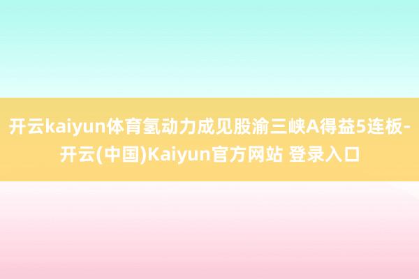 开云kaiyun体育氢动力成见股渝三峡A得益5连板-开云(中国)Kaiyun官方网站 登录入口
