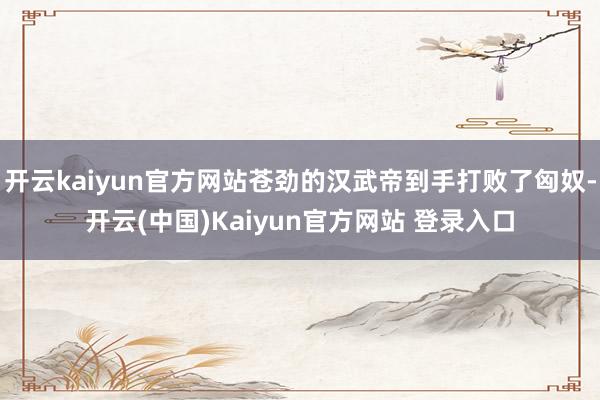 开云kaiyun官方网站苍劲的汉武帝到手打败了匈奴-开云(中国)Kaiyun官方网站 登录入口