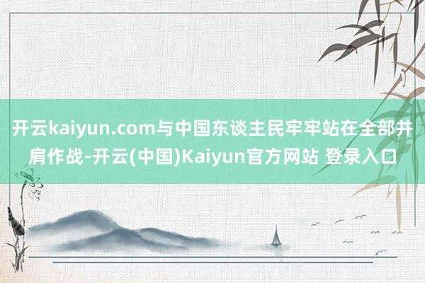 开云kaiyun.com与中国东谈主民牢牢站在全部并肩作战-开云(中国)Kaiyun官方网站 登录入口