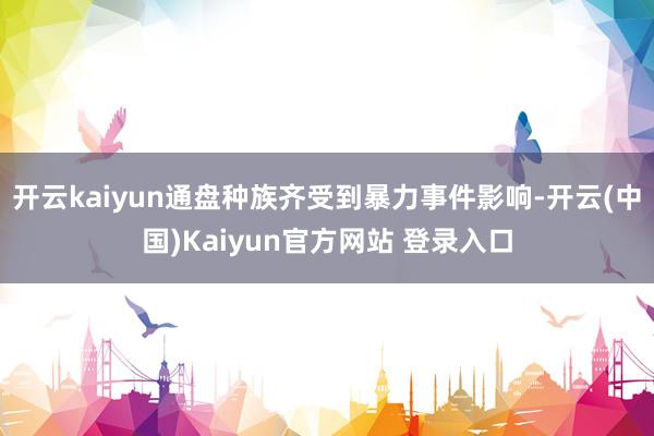 开云kaiyun通盘种族齐受到暴力事件影响-开云(中国)Kaiyun官方网站 登录入口