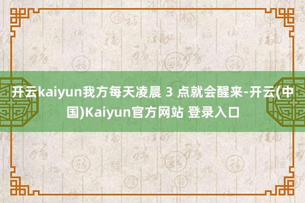 开云kaiyun我方每天凌晨 3 点就会醒来-开云(中国)Kaiyun官方网站 登录入口
