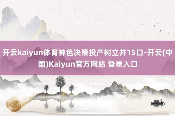 开云kaiyun体育神色决策投产树立井15口-开云(中国)Kaiyun官方网站 登录入口