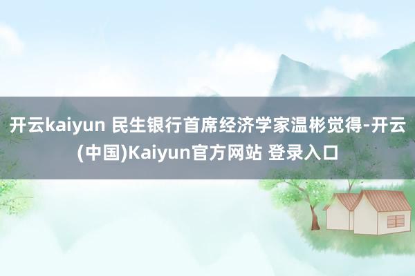 开云kaiyun 　　民生银行首席经济学家温彬觉得-开云(中国)Kaiyun官方网站 登录入口