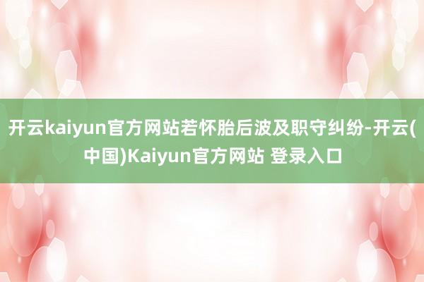 开云kaiyun官方网站若怀胎后波及职守纠纷-开云(中国)Kaiyun官方网站 登录入口