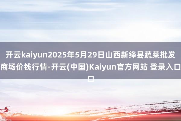 开云kaiyun2025年5月29日山西新绛县蔬菜批发商场价钱行情-开云(中国)Kaiyun官方网站 登录入口