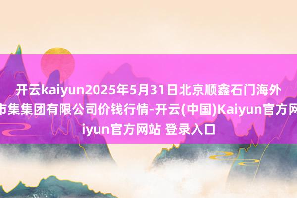开云kaiyun2025年5月31日北京顺鑫石门海外农居品批发市集集团有限公司价钱行情-开云(中国)Kaiyun官方网站 登录入口