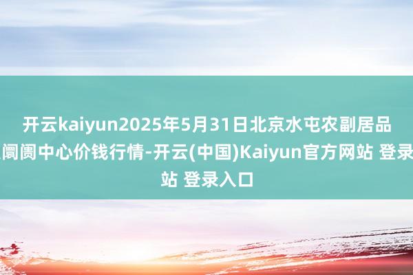 开云kaiyun2025年5月31日北京水屯农副居品批发阛阓中心价钱行情-开云(中国)Kaiyun官方网站 登录入口