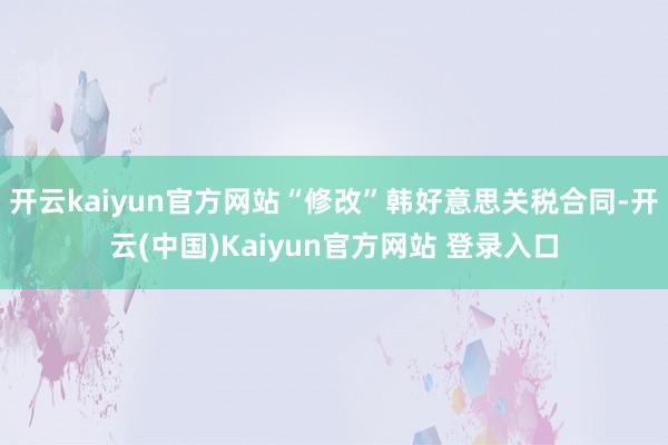 开云kaiyun官方网站“修改”韩好意思关税合同-开云(中国)Kaiyun官方网站 登录入口