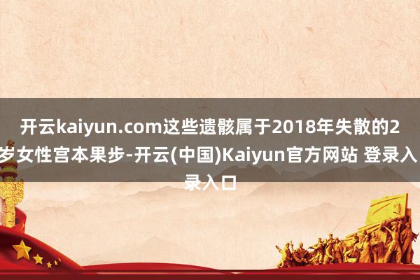 开云kaiyun.com这些遗骸属于2018年失散的21岁女性宫本果步-开云(中国)Kaiyun官方网站 登录入口