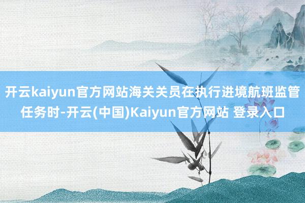 开云kaiyun官方网站海关关员在执行进境航班监管任务时-开云(中国)Kaiyun官方网站 登录入口