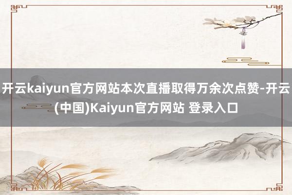 开云kaiyun官方网站本次直播取得万余次点赞-开云(中国)Kaiyun官方网站 登录入口