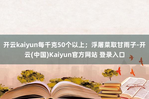 开云kaiyun每千克50个以上；浮屠菜取甘雨子-开云(中国)Kaiyun官方网站 登录入口