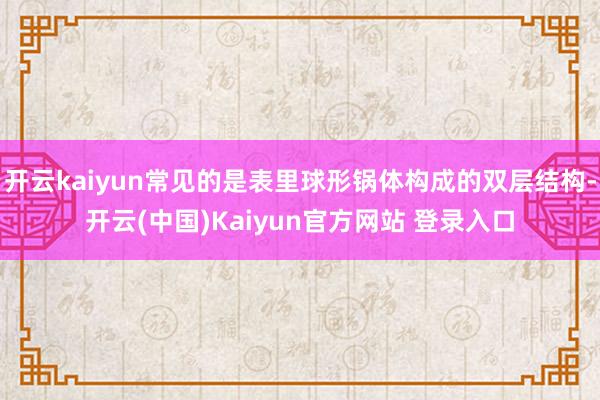 开云kaiyun常见的是表里球形锅体构成的双层结构-开云(中国)Kaiyun官方网站 登录入口