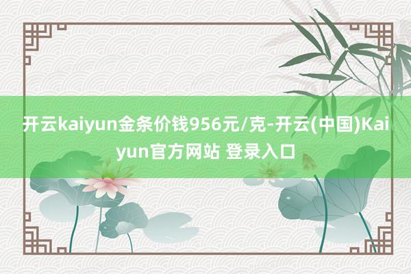 开云kaiyun金条价钱956元/克-开云(中国)Kaiyun官方网站 登录入口