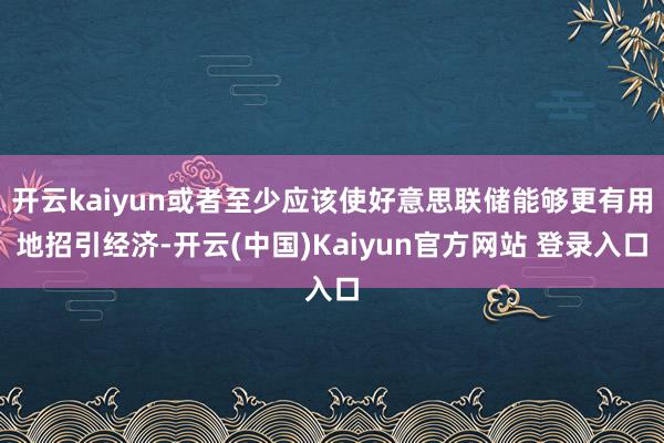 开云kaiyun或者至少应该使好意思联储能够更有用地招引经济-开云(中国)Kaiyun官方网站 登录入口