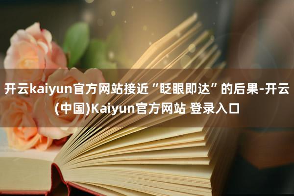 开云kaiyun官方网站接近“眨眼即达”的后果-开云(中国)Kaiyun官方网站 登录入口