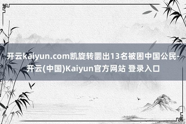 开云kaiyun.com凯旋转圜出13名被困中国公民-开云(中国)Kaiyun官方网站 登录入口