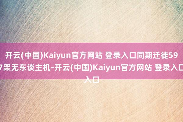 开云(中国)Kaiyun官方网站 登录入口同期迁徙597架无东谈主机-开云(中国)Kaiyun官方网站 登录入口